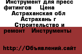  Инструмент для пресс-фитингов  › Цена ­ 45 000 - Астраханская обл., Астрахань г. Строительство и ремонт » Инструменты   